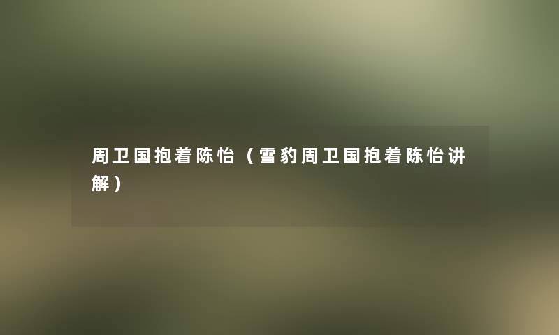 周卫国抱着陈怡(雪豹周卫国抱着陈怡讲解) 周卫国抱着陈怡(雪豹周卫国抱着陈怡讲解)