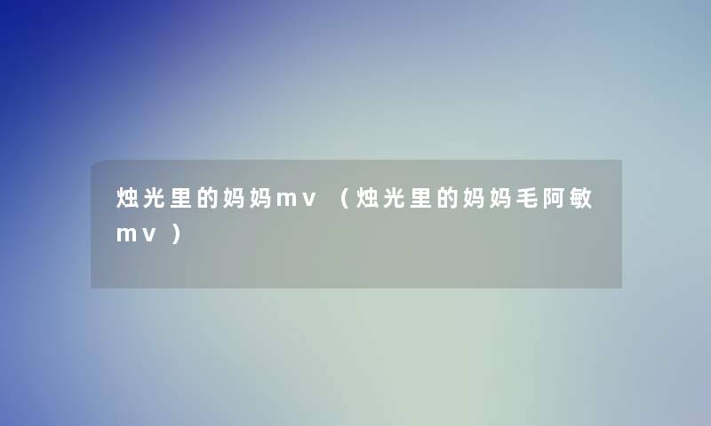 烛光里的妈妈mv(烛光里的妈妈毛阿敏mv) 烛光里的妈妈mv(烛光里的妈妈毛阿敏mv)