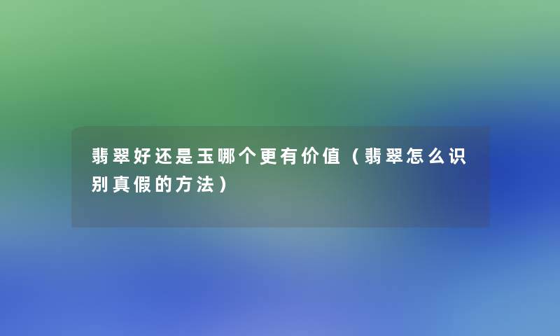 翡翠好还是玉哪个更有价值(翡翠怎么识别真假的方法) 翡翠好还是玉哪个更有价值(翡翠怎么识别真假的方法)