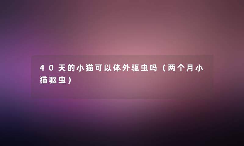 40天的小猫可以体外驱虫吗(两个月小猫驱虫) 40天的小猫可以体外驱虫吗(两个月小猫驱虫)