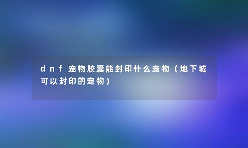 dnf宠物胶囊能封印什么宠物（地下城可以封印的宠物）