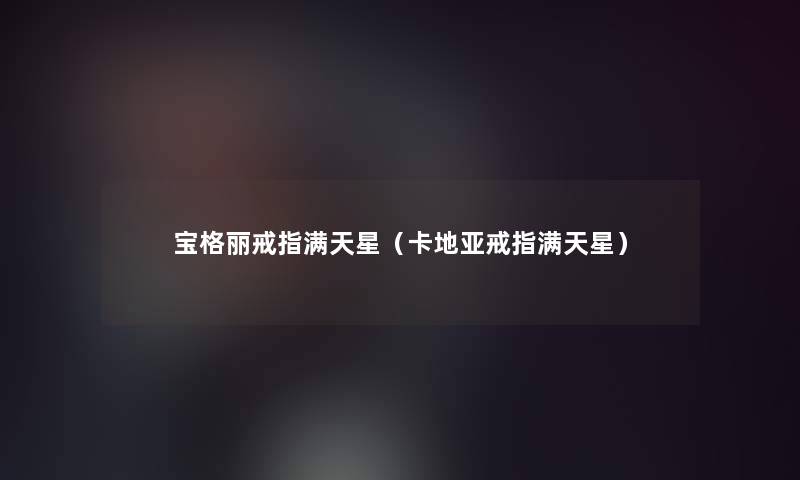 宝格丽戒指满天星(卡地亚戒指满天星) 宝格丽戒指满天星(卡地亚戒指满天星)