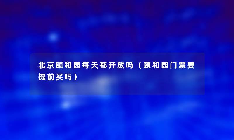 北京颐和园每天都开放吗(颐和园门票要提前买吗) 北京颐和园每天都开放吗(颐和园门票要提前买吗)