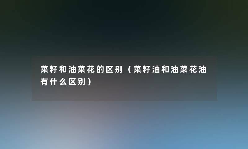 菜籽和油菜花的区别（菜籽油和油菜花油有什么区别）