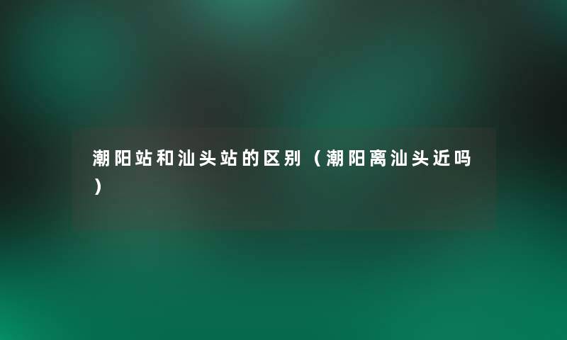 潮阳站和汕头站的区别(潮阳离汕头近吗) 潮阳站和汕头站的区别(潮阳离汕头近吗)
