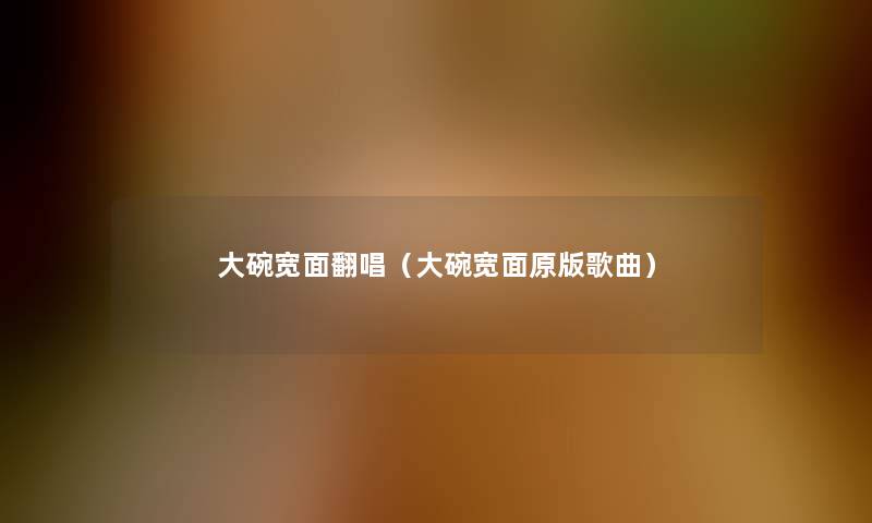 大碗宽面翻唱(大碗宽面原版歌曲) 大碗宽面翻唱(大碗宽面原版歌曲)