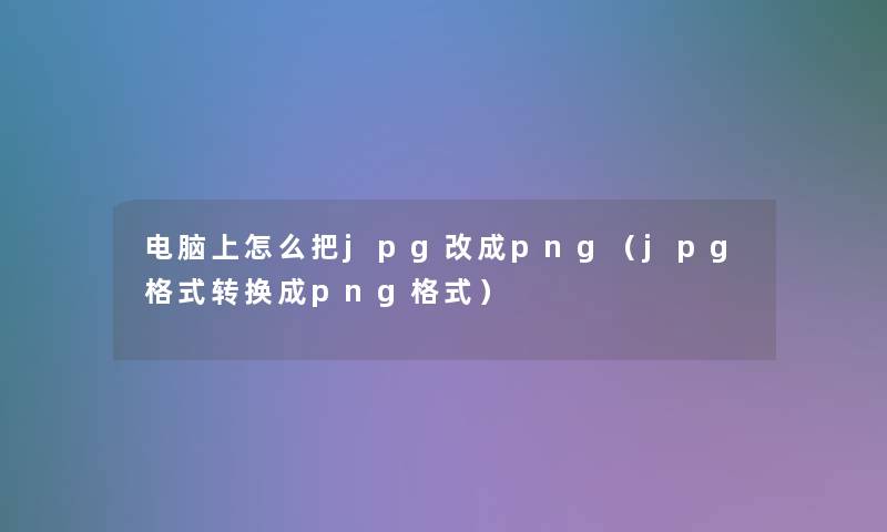 电脑上怎么把jpg改成png(jpg格式转换成png格式) 电脑上怎么把jpg改成png(jpg格式转换成png格式)