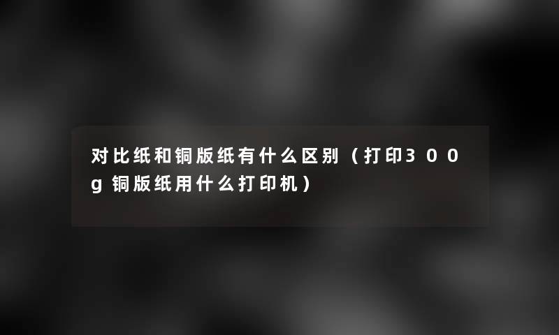 对比纸和铜版纸有什么区别(打印300g铜版纸用什么打印机) 对比纸和铜版纸有什么区别(打印300g铜版纸用什么打印机)