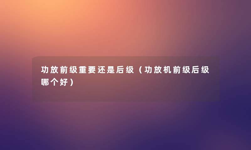 功放前级重要还是后级(功放机前级后级哪个好) 功放前级重要还是后级(功放机前级后级哪个好)