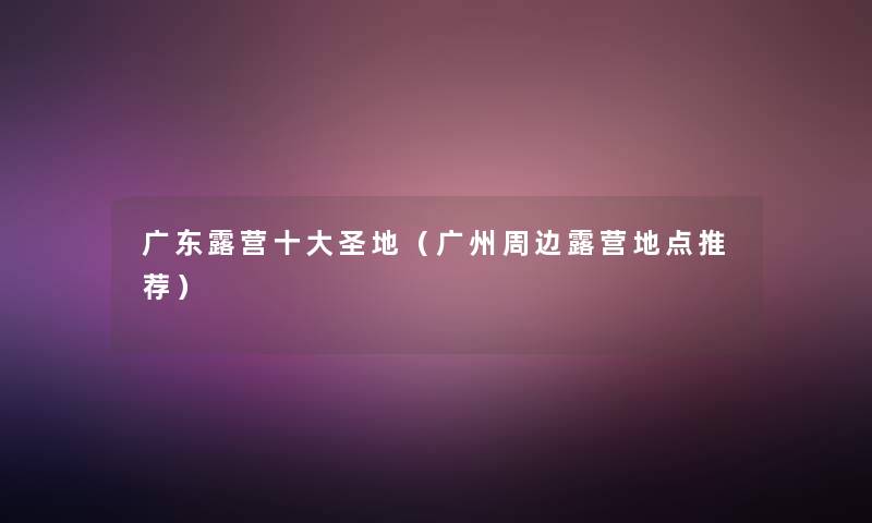 广东露营一些圣地(广州周边露营地点推荐) 广东露营一些圣地(广州周边露营地点推荐)