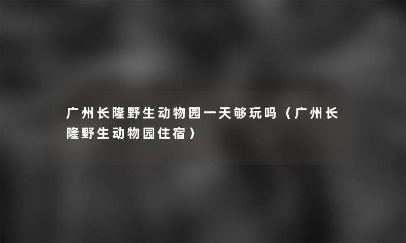 广州长隆野生动物园一天够玩吗(广州长隆野生动物园住宿) 广州长隆野生动物园一天够玩吗(广州长隆野生动物园住宿)