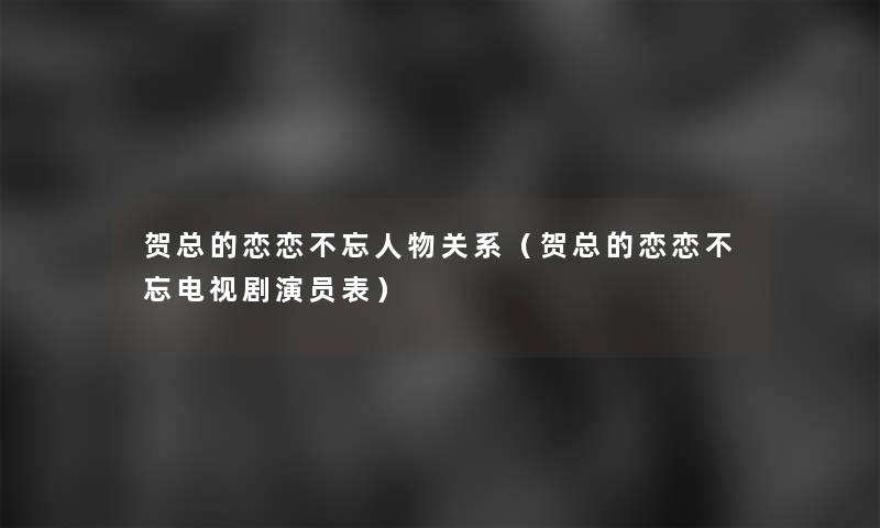 贺总的恋恋不忘人物关系(贺总的恋恋不忘电视剧演员表) 贺总的恋恋不忘人物关系(贺总的恋恋不忘电视剧演员表)