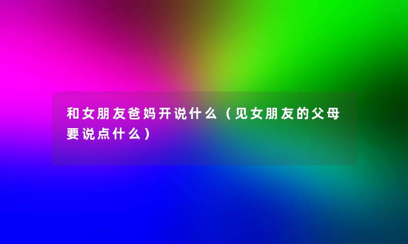 和女朋友爸妈开说什么(见女朋友的父母要说点什么) 和女朋友爸妈开说什么(见女朋友的父母要说点什么)