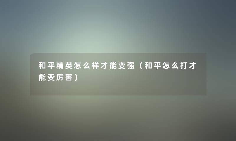 和平精英怎么样才能变强(和平怎么打才能变厉害) 和平精英怎么样才能变强(和平怎么打才能变厉害)