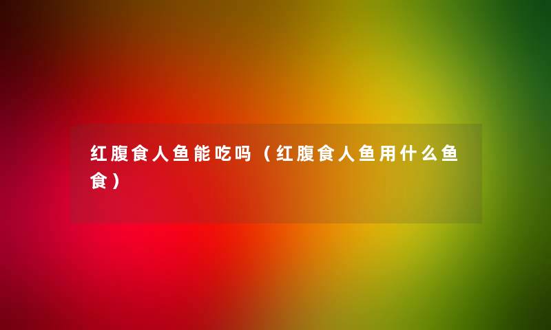 红腹食人鱼能吃吗(红腹食人鱼用什么鱼食) 红腹食人鱼能吃吗(红腹食人鱼用什么鱼食)