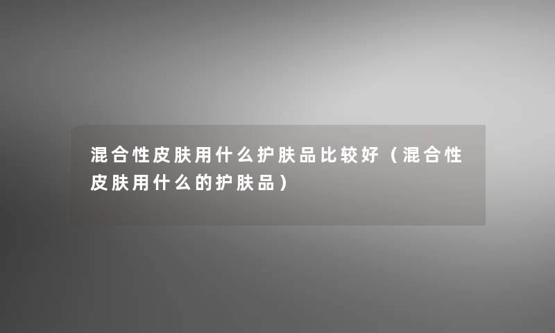 混合性皮肤用什么护肤品比较好(混合性皮肤用什么的护肤品) 混合性皮肤用什么护肤品比较好(混合性皮肤用什么的护肤品)