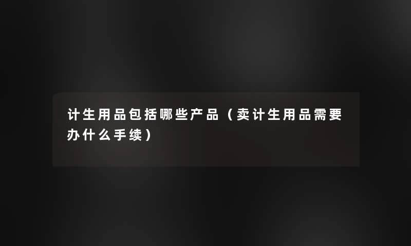 计生用品包括哪些（卖计生用品需要办什么手续）