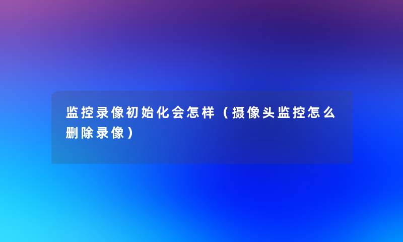 监控录像初始化会怎样(摄像头监控怎么删除录像) 监控录像初始化会怎样(摄像头监控怎么删除录像)
