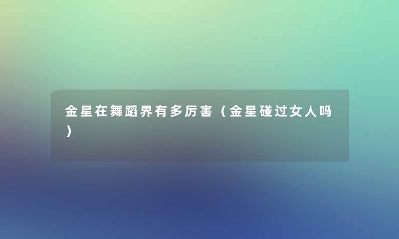 金星在舞蹈界有多厉害(金星碰过女人吗) 金星在舞蹈界有多厉害(金星碰过女人吗)