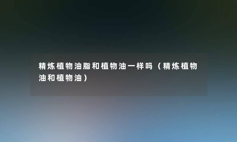 精炼植物油脂和植物油一样吗（精炼植物油和植物油）