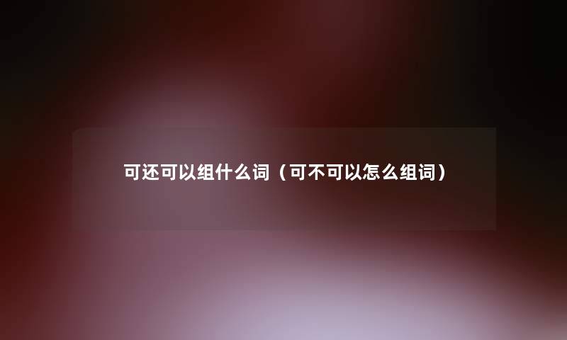 可还可以组什么词(可不可以怎么组词) 可还可以组什么词(可不可以怎么组词)
