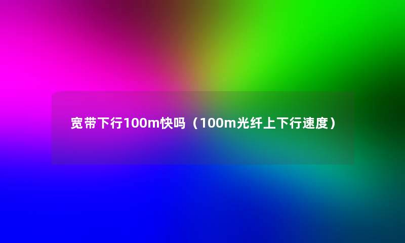 宽带下行100m快吗(100m光纤上下行速度) 宽带下行100m快吗(100m光纤上下行速度)