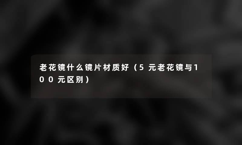 老花镜什么镜片材质好(5元老花镜与100元区别) 老花镜什么镜片材质好(5元老花镜与100元区别)