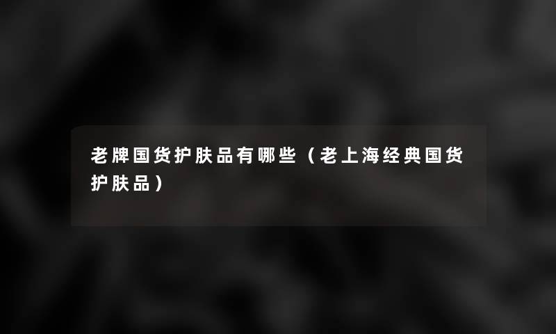老牌国货护肤品有哪些（老上海经典国货护肤品）