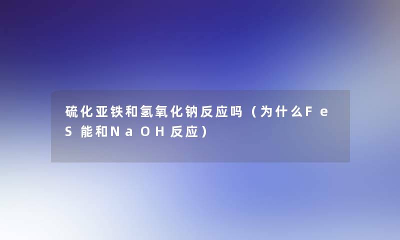 硫化亚铁和氢氧化钠反应吗(为什么FeS能和NaOH反应) 硫化亚铁和氢氧化钠反应吗(为什么FeS能和NaOH反应)