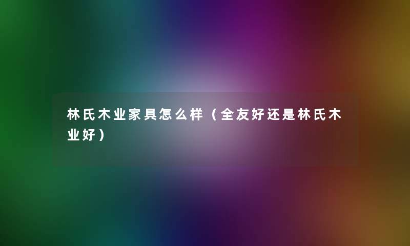 林氏木业家具怎么样(全友好还是林氏木业好) 林氏木业家具怎么样(全友好还是林氏木业好)