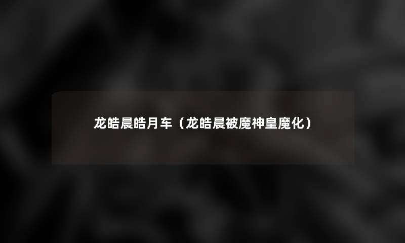 龙皓晨皓月车(龙皓晨被魔神皇魔化) 龙皓晨皓月车(龙皓晨被魔神皇魔化)