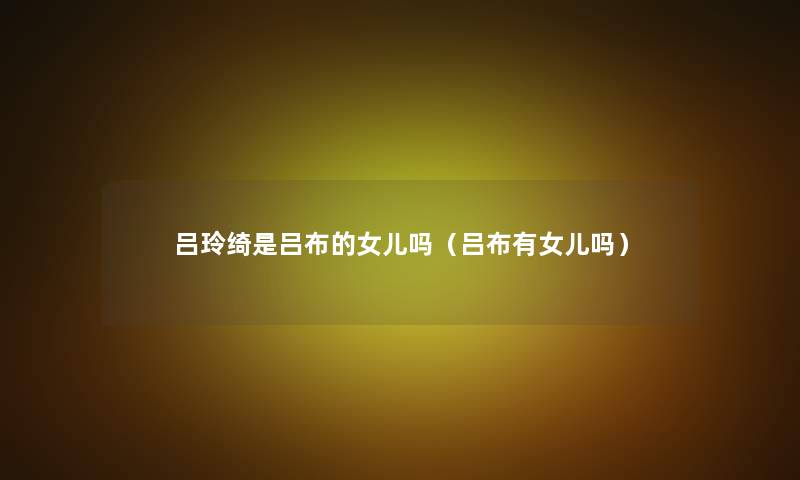 吕玲绮是吕布的女儿吗(吕布有女儿吗) 吕玲绮是吕布的女儿吗(吕布有女儿吗)