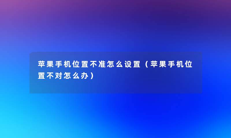 苹果手机位置不准怎么设置(苹果手机位置不对怎么办) 苹果手机位置不准怎么设置(苹果手机位置不对怎么办)