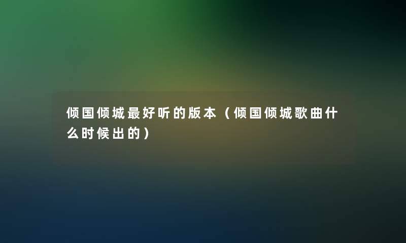 倾国倾城好听的版本(倾国倾城歌曲什么时候出的) 倾国倾城好听的版本(倾国倾城歌曲什么时候出的)