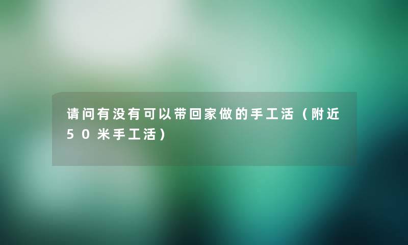 请问有没有可以带回家做的手工活(附近50米手工活) 请问有没有可以带回家做的手工活(附近50米手工活)