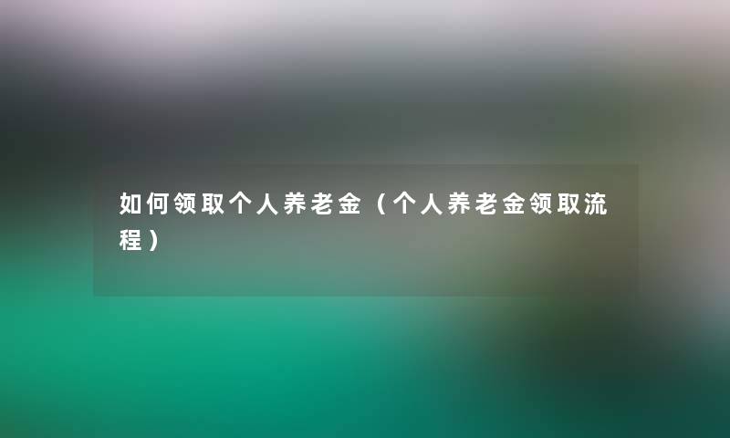 如何领取个人养老金(个人养老金领取流程) 如何领取个人养老金(个人养老金领取流程)