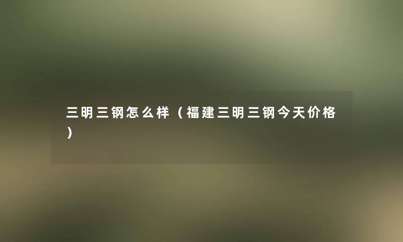 三明三钢怎么样（福建三明三钢今天价格）