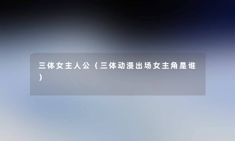 三体女主人公（三体动漫出场女主角是谁）