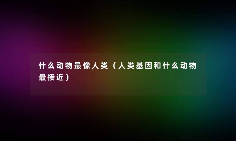 什么动物像(基因和什么动物接近) 什么动物像(基因和什么动物接近)