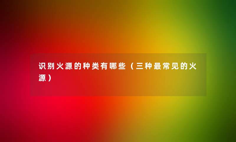 识别火源的种类有哪些（三种常见的火源）