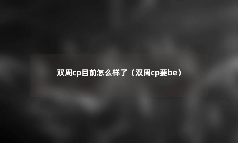 双周cp目前怎么样了(双周cp要be) 双周cp目前怎么样了(双周cp要be)