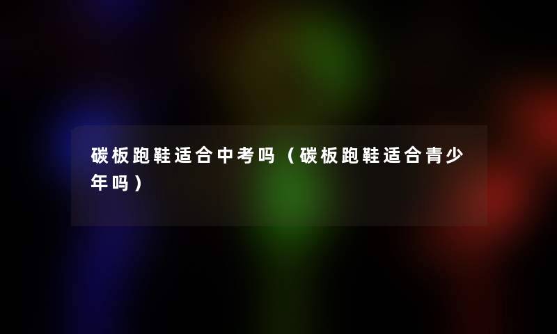 碳板跑鞋适合中考吗(碳板跑鞋适合青少年吗) 碳板跑鞋适合中考吗(碳板跑鞋适合青少年吗)