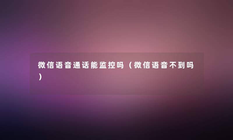 微信语音通话能监控吗(微信语音不到吗) 微信语音通话能监控吗(微信语音不到吗)
