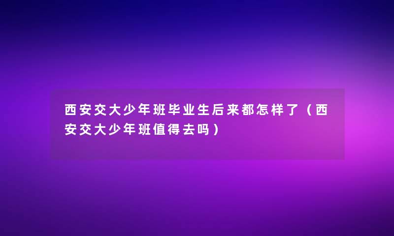 西安交大少年班毕业生后来都怎样了(西安交大少年班去吗) 西安交大少年班毕业生后来都怎样了(西安交大少年班去吗)