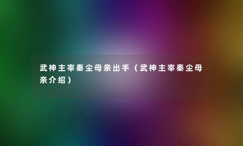 武神主宰秦尘母亲出手(武神主宰秦尘母亲介绍) 武神主宰秦尘母亲出手(武神主宰秦尘母亲介绍)