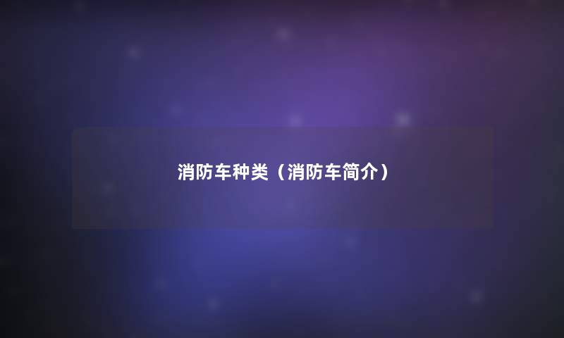 消防车种类(消防车简介) 消防车种类(消防车简介)