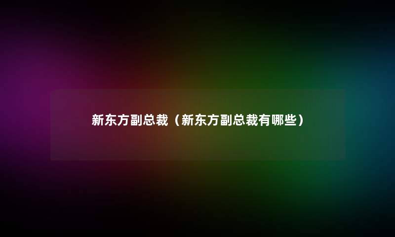新东方副总裁(新东方副总裁有哪些) 新东方副总裁(新东方副总裁有哪些)