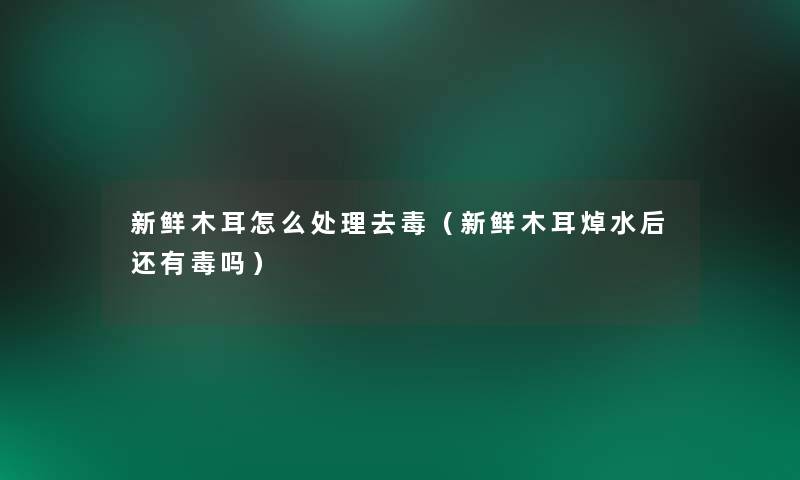 新鲜木耳怎么处理去毒（新鲜木耳焯水后还有毒吗）