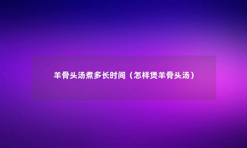 羊骨头汤煮多长时间（怎样煲羊骨头汤）