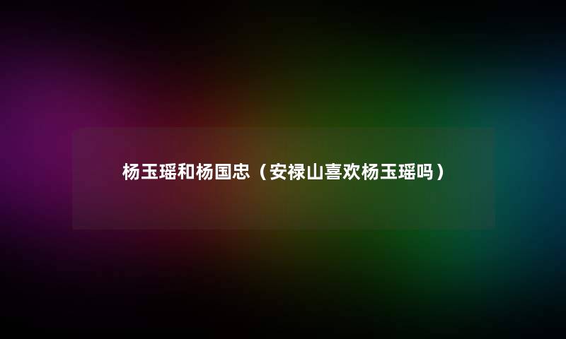 杨玉瑶和杨国忠(安禄山喜欢杨玉瑶吗) 杨玉瑶和杨国忠(安禄山喜欢杨玉瑶吗)